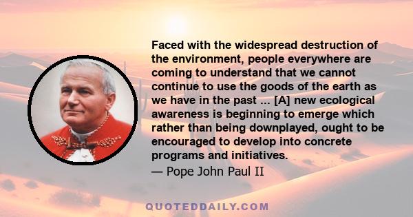 Faced with the widespread destruction of the environment, people everywhere are coming to understand that we cannot continue to use the goods of the earth as we have in the past ... [A] new ecological awareness is