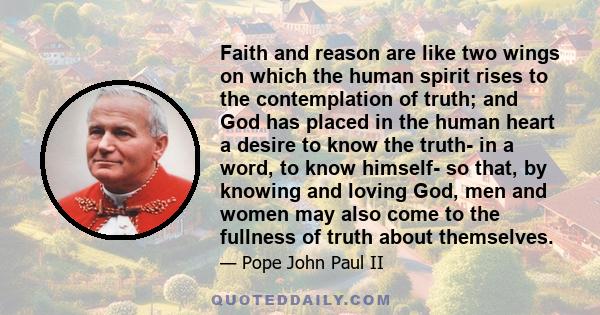 Faith and reason are like two wings on which the human spirit rises to the contemplation of truth; and God has placed in the human heart a desire to know the truth- in a word, to know himself- so that, by knowing and