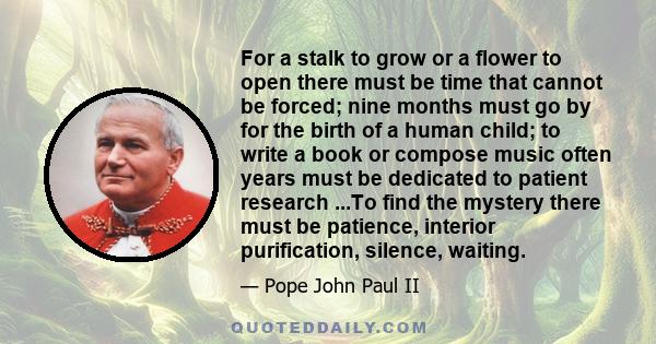 For a stalk to grow or a flower to open there must be time that cannot be forced; nine months must go by for the birth of a human child; to write a book or compose music often years must be dedicated to patient research 