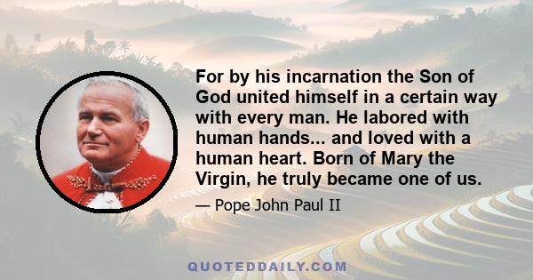 For by his incarnation the Son of God united himself in a certain way with every man. He labored with human hands... and loved with a human heart. Born of Mary the Virgin, he truly became one of us.