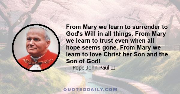 From Mary we learn to surrender to God's Will in all things. From Mary we learn to trust even when all hope seems gone. From Mary we learn to love Christ her Son and the Son of God!