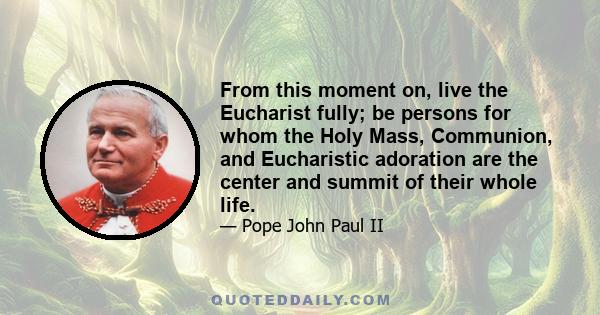 From this moment on, live the Eucharist fully; be persons for whom the Holy Mass, Communion, and Eucharistic adoration are the center and summit of their whole life.