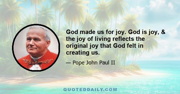 God made us for joy. God is joy, & the joy of living reflects the original joy that God felt in creating us.