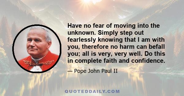 Have no fear of moving into the unknown. Simply step out fearlessly knowing that I am with you, therefore no harm can befall you; all is very, very well. Do this in complete faith and confidence.