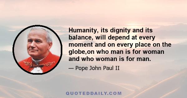 Humanity, its dignity and its balance, will depend at every moment and on every place on the globe,on who man is for woman and who woman is for man.