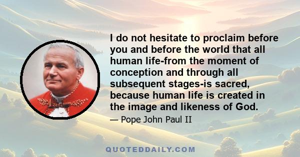 I do not hesitate to proclaim before you and before the world that all human life-from the moment of conception and through all subsequent stages-is sacred, because human life is created in the image and likeness of God.