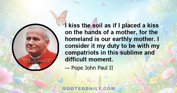 I kiss the soil as if I placed a kiss on the hands of a mother, for the homeland is our earthly mother. I consider it my duty to be with my compatriots in this sublime and difficult moment.