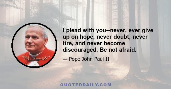 I plead with you--never, ever give up on hope, never doubt, never tire, and never become discouraged. Be not afraid.