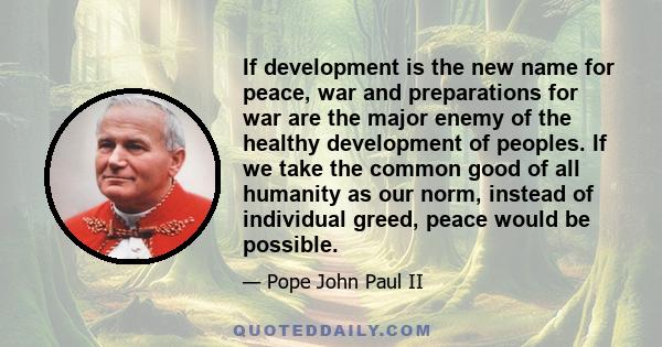 If development is the new name for peace, war and preparations for war are the major enemy of the healthy development of peoples. If we take the common good of all humanity as our norm, instead of individual greed,