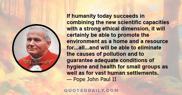 If humanity today succeeds in combining the new scientific capacities with a strong ethical dimension, it will certainly be able to promote the environment as a home and a resource for...all...and will be able to