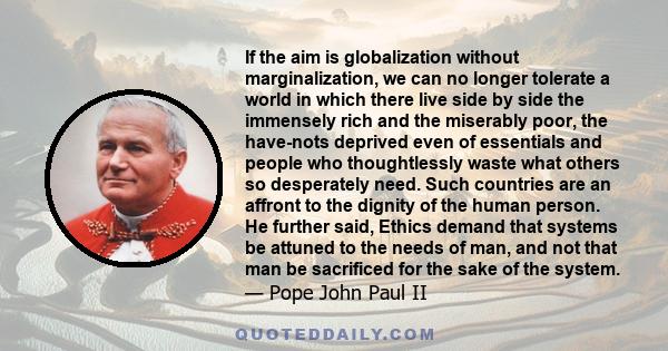 If the aim is globalization without marginalization, we can no longer tolerate a world in which there live side by side the immensely rich and the miserably poor, the have-nots deprived even of essentials and people who 