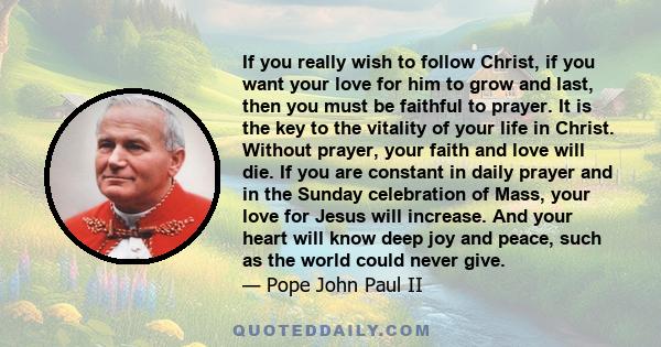 If you really wish to follow Christ, if you want your love for him to grow and last, then you must be faithful to prayer. It is the key to the vitality of your life in Christ. Without prayer, your faith and love will