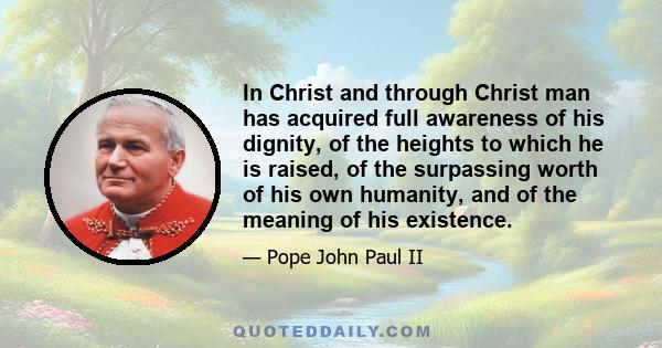 In Christ and through Christ man has acquired full awareness of his dignity, of the heights to which he is raised, of the surpassing worth of his own humanity, and of the meaning of his existence.