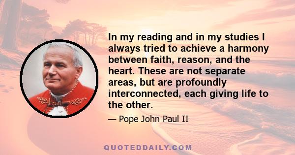 In my reading and in my studies I always tried to achieve a harmony between faith, reason, and the heart. These are not separate areas, but are profoundly interconnected, each giving life to the other.