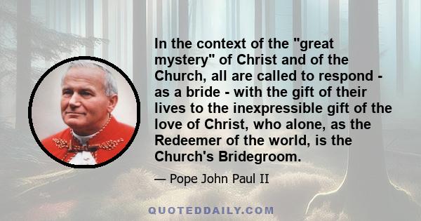 In the context of the great mystery of Christ and of the Church, all are called to respond - as a bride - with the gift of their lives to the inexpressible gift of the love of Christ, who alone, as the Redeemer of the