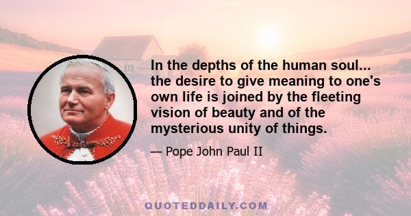 In the depths of the human soul... the desire to give meaning to one's own life is joined by the fleeting vision of beauty and of the mysterious unity of things.