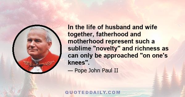 In the life of husband and wife together, fatherhood and motherhood represent such a sublime novelty and richness as can only be approached on one's knees.