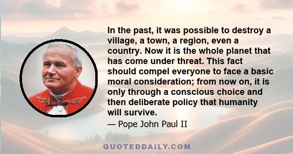 In the past, it was possible to destroy a village, a town, a region, even a country. Now it is the whole planet that has come under threat. This fact should compel everyone to face a basic moral consideration; from now