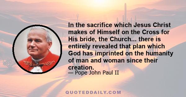 In the sacrifice which Jesus Christ makes of Himself on the Cross for His bride, the Church... there is entirely revealed that plan which God has imprinted on the humanity of man and woman since their creation.