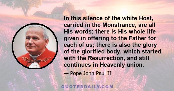 In this silence of the white Host, carried in the Monstrance, are all His words; there is His whole life given in offering to the Father for each of us; there is also the glory of the glorified body, which started with