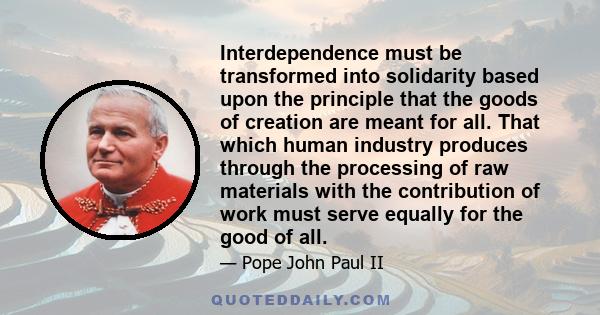 Interdependence must be transformed into solidarity based upon the principle that the goods of creation are meant for all. That which human industry produces through the processing of raw materials with the contribution 