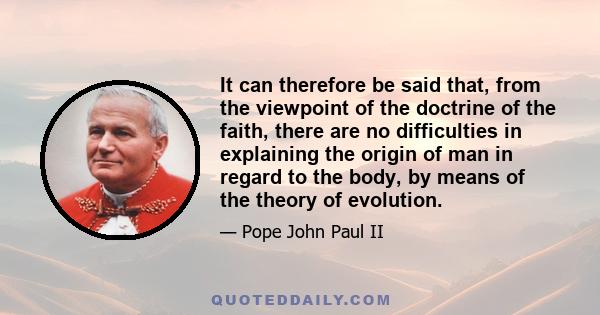 It can therefore be said that, from the viewpoint of the doctrine of the faith, there are no difficulties in explaining the origin of man in regard to the body, by means of the theory of evolution.