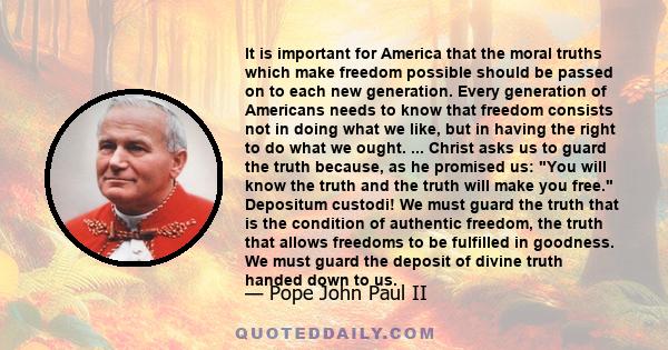 It is important for America that the moral truths which make freedom possible should be passed on to each new generation. Every generation of Americans needs to know that freedom consists not in doing what we like, but