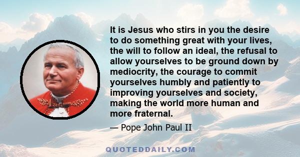 It is Jesus who stirs in you the desire to do something great with your lives, the will to follow an ideal, the refusal to allow yourselves to be ground down by mediocrity, the courage to commit yourselves humbly and