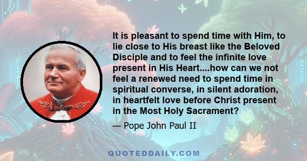 It is pleasant to spend time with Him, to lie close to His breast like the Beloved Disciple and to feel the infinite love present in His Heart....how can we not feel a renewed need to spend time in spiritual converse,