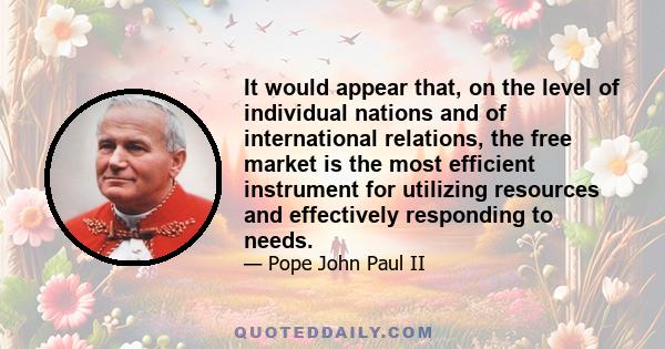 It would appear that, on the level of individual nations and of international relations, the free market is the most efficient instrument for utilizing resources and effectively responding to needs.