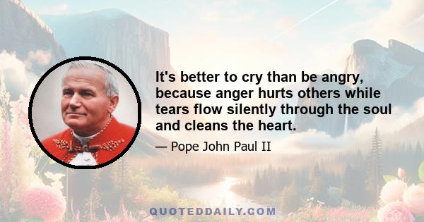 It's better to cry than be angry, because anger hurts others while tears flow silently through the soul and cleans the heart.