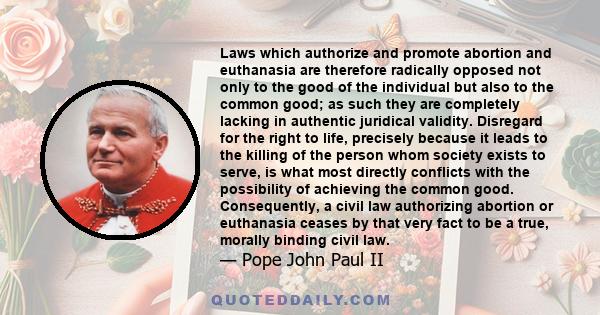 Laws which authorize and promote abortion and euthanasia are therefore radically opposed not only to the good of the individual but also to the common good; as such they are completely lacking in authentic juridical