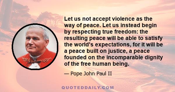 Let us not accept violence as the way of peace. Let us instead begin by respecting true freedom: the resulting peace will be able to satisfy the world's expectations, for it will be a peace built on justice, a peace