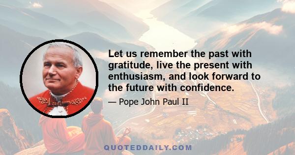 Let us remember the past with gratitude, live the present with enthusiasm, and look forward to the future with confidence.