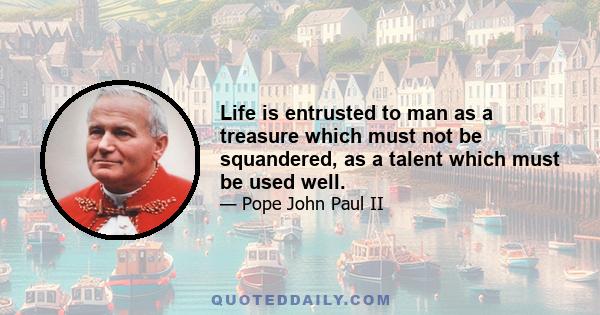 Life is entrusted to man as a treasure which must not be squandered, as a talent which must be used well.