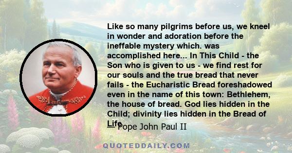 Like so many pilgrims before us, we kneel in wonder and adoration before the ineffable mystery which. was accomplished here... In This Child - the Son who is given to us - we find rest for our souls and the true bread