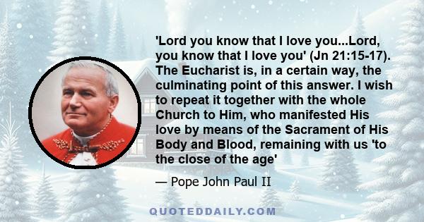 'Lord you know that I love you...Lord, you know that I love you' (Jn 21:15-17). The Eucharist is, in a certain way, the culminating point of this answer. I wish to repeat it together with the whole Church to Him, who