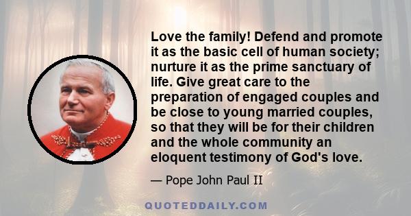 Love the family! Defend and promote it as the basic cell of human society; nurture it as the prime sanctuary of life. Give great care to the preparation of engaged couples and be close to young married couples, so that