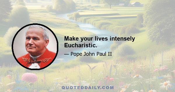 Make your lives intensely Eucharistic.