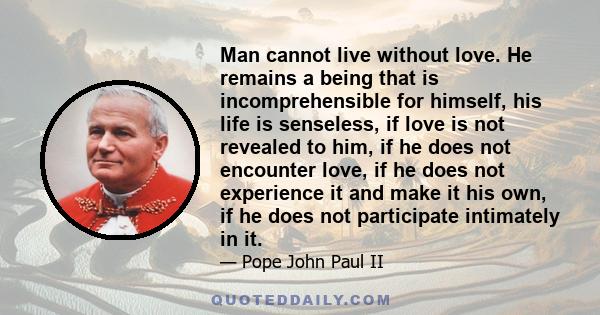 Man cannot live without love. He remains a being that is incomprehensible for himself, his life is senseless, if love is not revealed to him, if he does not encounter love, if he does not experience it and make it his