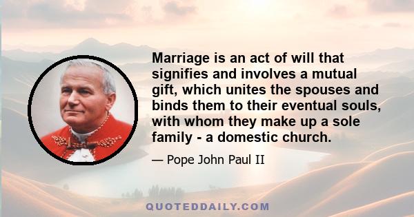 Marriage is an act of will that signifies and involves a mutual gift, which unites the spouses and binds them to their eventual souls, with whom they make up a sole family - a domestic church.