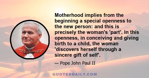 Motherhood implies from the beginning a special openness to the new person: and this is precisely the woman's 'part'. In this openness, in conceiving and giving birth to a child, the woman 'discovers herself through a