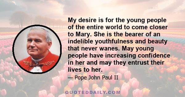 My desire is for the young people of the entire world to come closer to Mary. She is the bearer of an indelible youthfulness and beauty that never wanes. May young people have increasing confidence in her and may they