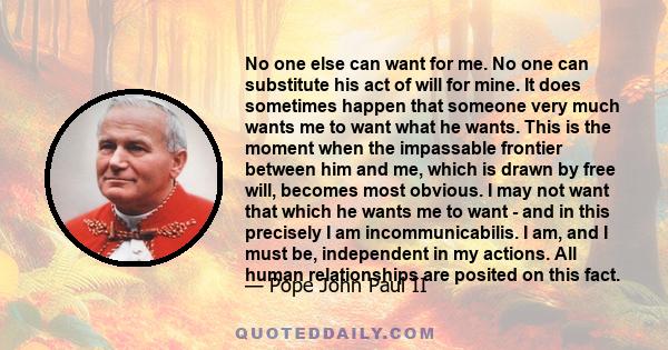 No one else can want for me. No one can substitute his act of will for mine. It does sometimes happen that someone very much wants me to want what he wants. This is the moment when the impassable frontier between him