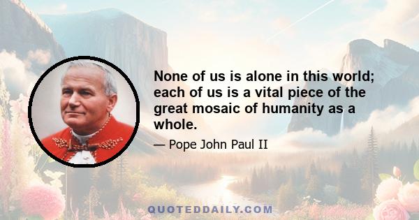 None of us is alone in this world; each of us is a vital piece of the great mosaic of humanity as a whole.