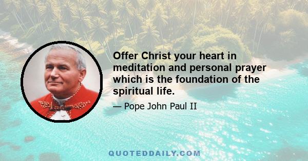 Offer Christ your heart in meditation and personal prayer which is the foundation of the spiritual life.