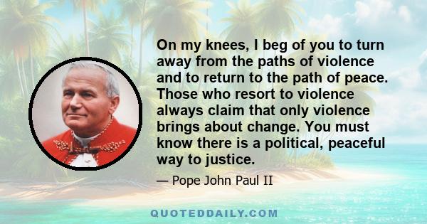 On my knees, I beg of you to turn away from the paths of violence and to return to the path of peace. Those who resort to violence always claim that only violence brings about change. You must know there is a political, 