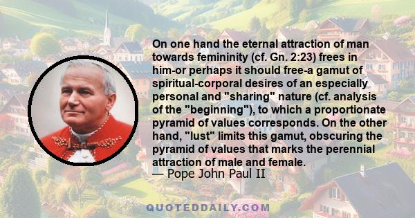 On one hand the eternal attraction of man towards femininity (cf. Gn. 2:23) frees in him-or perhaps it should free-a gamut of spiritual-corporal desires of an especially personal and sharing nature (cf. analysis of the