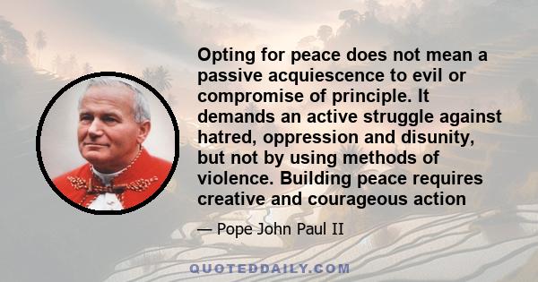 Opting for peace does not mean a passive acquiescence to evil or compromise of principle. It demands an active struggle against hatred, oppression and disunity, but not by using methods of violence. Building peace