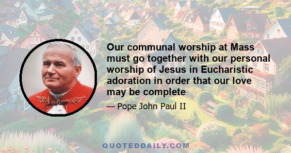 Our communal worship at Mass must go together with our personal worship of Jesus in Eucharistic adoration in order that our love may be complete